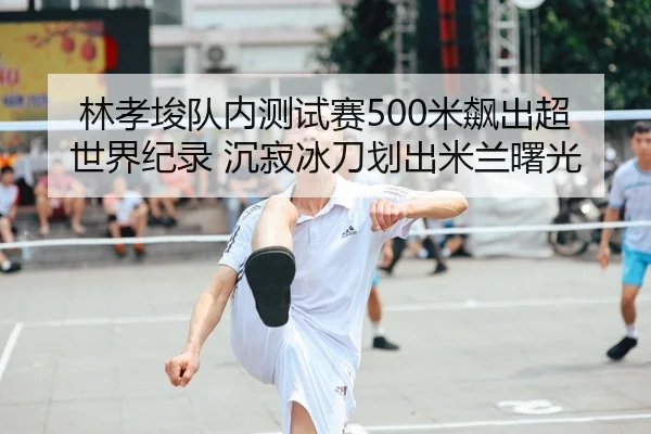 林孝埈队内测试赛500米飙出超世界纪录 沉寂冰刀划出米兰曙光