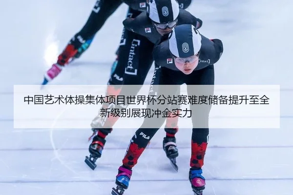 中国艺术体操集体项目世界杯分站赛难度储备提升至全新级别展现冲金实力